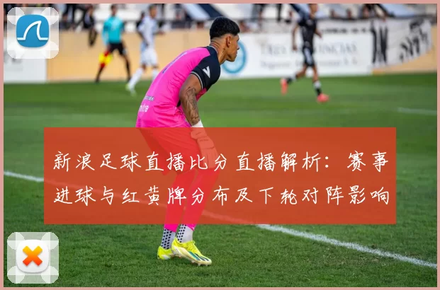 新浪足球直播比分直播解析：赛事进球与红黄牌分布及下轮对阵影响