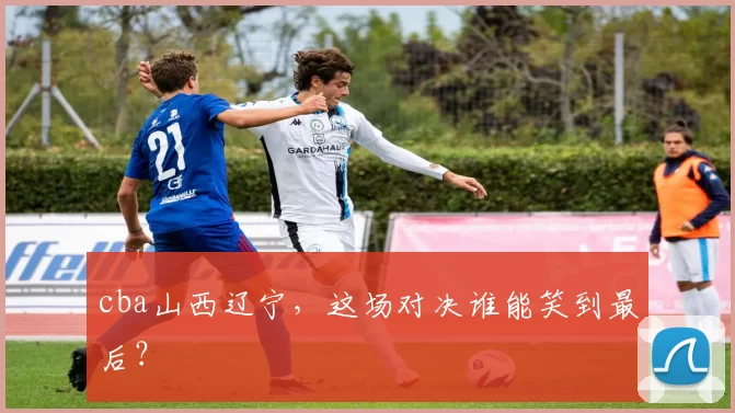 cba山西辽宁，这场对决谁能笑到最后？