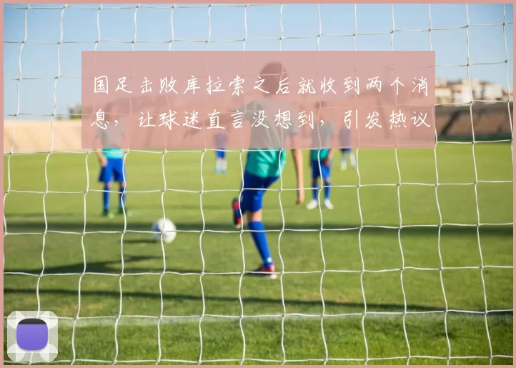 国足击败库拉索之后就收到两个消息，让球迷直言没想到，引发热议