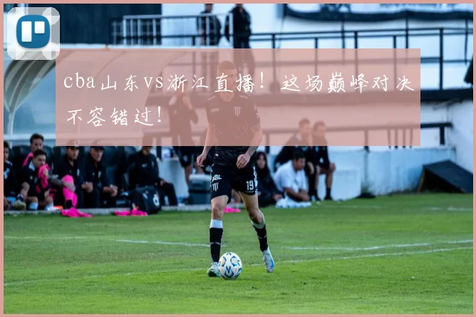 cba山东vs浙江直播！这场巅峰对决不容错过！