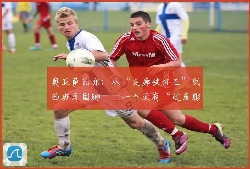 奥亚萨瓦尔：从“走廊破坏王”到西班牙国脚——一个没有“过度膨胀自我”的足球明星