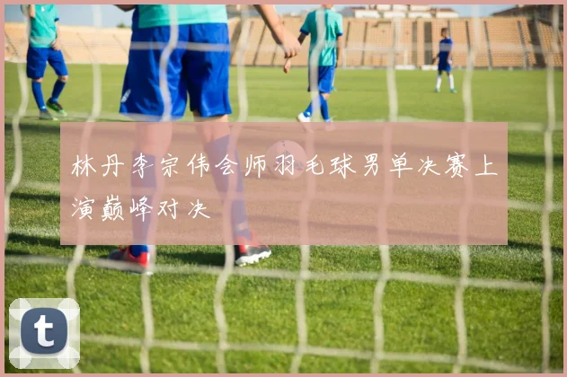 林丹李宗伟会师羽毛球男单决赛上演巅峰对决