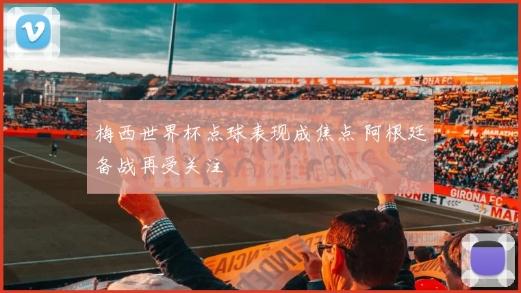 梅西世界杯点球表现成焦点 阿根廷备战再受关注