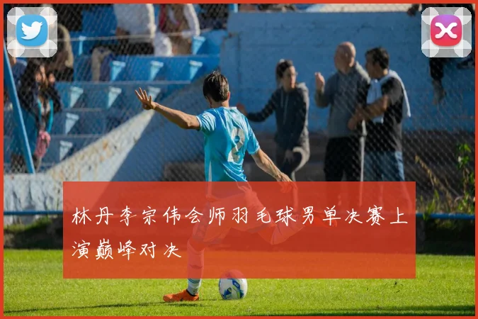 林丹李宗伟会师羽毛球男单决赛上演巅峰对决