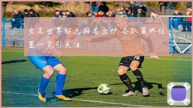 女足世界杯总排名出炉 各队最终位置一览引关注